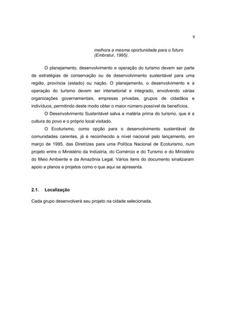 9


                                 melhora a mesma oportunidade para o futuro
                                 (Embratur, 1995).

       O planejamento, desenvolvimento e operação do turismo devem ser parte
de estratégias de conservação ou de desenvolvimento sustentável para uma
região, província (estado) ou nação. O planejamento, o desenvolvimento e a
operação do turismo devem ser intersetorial e integrado, envolvendo várias
organizações governamentais, empresas privadas, grupos de cidadãos e
indivíduos, permitindo deste modo obter o maior número possível de benefícios.
       O Desenvolvimento Sustentável salva a matéria prima do turismo, que é a
cultura do povo e o próprio local visitado.
       O Ecoturismo, como opção para o desenvolvimento sustentável de
comunidades carentes, já é reconhecido a nível nacional pelo lançamento, em
março de 1995, das Diretrizes para uma Política Nacional de Ecoturismo, num
projeto entre o Ministério da Indústria, do Comércio e do Turismo e do Ministério
do Meio Ambiente e da Amazônia Legal. Vários itens do documento sinalizaram
apoio a planos e projetos como o que aqui se apresenta.




2.1.   Localização

Cada grupo desenvolverá seu projeto na cidade selecionada.
 