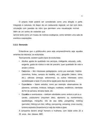 11


      O próprio hotel poderá ser considerado como uma atração à parte.
Integrado à natureza, irá dispor de um restaurante regional, um bar com deck,
circulação com paredes de vidro que permitem uma visualização incrível.
Além de um centro de visitantes que
servirá tanto como um museu de motivos ecológicos, como também uma sala de
eventos e exposições.


2.2.2. Demanda


      Entende-se que o público-alvo para este empreendimento seja aqueles
amantes da natureza, os ecoturistas.
      Teoricamente, existem quatro tipos de ecoturistas:
      •   Adultos – osta de qualidade nos serviços, inteligente, educado, culto,
                   g
          exigente, gosta do rústico e não de precário, quer qualidade de vida e
          anular o stress.
      •   Estdantes – têm interesses pedagógicos, como por exemplo: história
           u
          (caminhos, fortes, campos de batalha, etc.), geografia (relevo, clima,
          etc.), ciências (energia, astronomia), ou outros interesses como
          sociabilização e lazer. É uma ótima opção para dias de semana.
      •   Especia
                listas – fazem estudos, como por exemplo: observadores de
          pássaros, ovinistas, místicos, biólogos, ruralistas, esotéricos, cientistas
          de fim de semana, terceira idade, etc.
      •   Espoirttas e aventureiros – realizam atividades como: enduro a pé ou a
               s
          cavalo, cicloturismo (mountain bike), alpinismo ou montanhismo,
          espeleologia, mergulho, vôo de asa delta, paragliding, trekking
          (pernoite), hikking (um dia), rafting, cannyoning, canoeing, cross country,
          turismo eqüestre (tropeirismo) e rally de motos e jipes.
      A campanha deverá atingir homens e mulheres, com idade entre 20 a
      30 anos, das classes ABC.
 