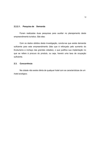 12




2.2.2.1.   Pesquisa de   Demanda


       Foram realizadas duas pesquisas para auxiliar no planejamento deste
empreendimento turístico. São elas:


       Com os dados obtidos desta investigação, conclui-se que existe demanda
suficiente para este empreendimento (fato que é reforçado pelo aumento do
Ecoturismo e inchaço das grandes cidades), o que justifica sua implantação no
que se refere à procura do produto, ou seja, haverá uma taxa de ocupação
suficiente.


2.3.   Concorrência


       Na cidade não existe oferta de qualquer hotel com as características de um
hotel .
      ecológico.
 