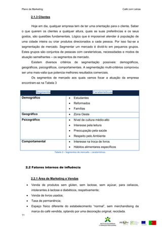 Plano de Marketing Café com Letras
11
2.1.3 Clientes
Hoje em dia, qualquer empresa tem de ter uma orientação para o cliente. Saber
o que querem os clientes a qualquer altura, quais as suas preferências e os seus
gostos, são questões fundamentais. Lógico que é impossível atender à população de
uma cidade inteira ou criar produtos direcionados a cada pessoa. Por isso faz-se a
segmentação de mercado. Segmentar um mercado é dividi-lo em pequenos grupos.
Estes grupos são conjuntos de pessoas com caraterísticas, necessidades e modos de
atuação semelhantes – os segmentos de mercado.
Existem diversos critérios de segmentação possíveis: demográficos,
geográficos, psicográficos, comportamentais. A segmentação multi-critérios comprovou
ser uma mais-valia que potencia melhores resultados comerciais.
Os segmentos de mercado aos quais vamos focar a atuação da empresa
encontram-se na Tabela 3
Segmento Caraterísticas
Demográfico  Estudantes
 Reformados
 Famílias
Geográfico  Zona Oeste
Psicográfico  Nível de cultura médio-alto
 Interesse pela leitura
 Preocupação pela saúde
 Respeito pelo Ambiente
Comportamental  Interesse na troca de livros
 Hábitos alimentares específicos
Tabela 3 – Segmentos de mercado – caraterísticas.
2.2 Fatores internos de influência
2.2.1 Área de Marketing e Vendas
 Venda de produtos sem glúten, sem lactose, sem açúcar, para celíacos,
intolerantes à lactose e diabéticos, respetivamente;
 Venda de livros usados;
 Taxa de permanência;
 s aço físi o diferente do esta e e i ento “nor a ” se er handising da
marca do café vendida, optando por uma decoração original, reciclada.
 