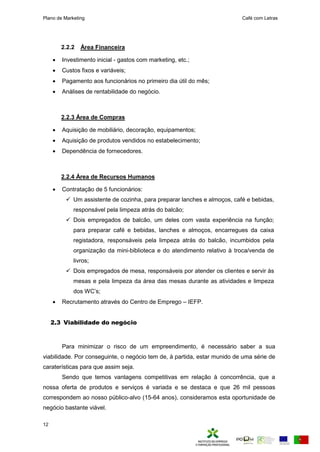 Plano de Marketing Café com Letras
12
2.2.2 Área Financeira
 Investimento inicial - gastos com marketing, etc.;
 Custos fixos e variáveis;
 Pagamento aos funcionários no primeiro dia útil do mês;
 Análises de rentabilidade do negócio.
2.2.3 Área de Compras
 Aquisição de mobiliário, decoração, equipamentos;
 Aquisição de produtos vendidos no estabelecimento;
 Dependência de fornecedores.
2.2.4 Área de Recursos Humanos
 Contratação de 5 funcionários:
 Um assistente de cozinha, para preparar lanches e almoços, café e bebidas,
responsável pela limpeza atrás do balcão;
 Dois empregados de balcão, um deles com vasta experiência na função;
para preparar café e bebidas, lanches e almoços, encarregues da caixa
registadora, responsáveis pela limpeza atrás do balcão, incumbidos pela
organização da mini-biblioteca e do atendimento relativo à troca/venda de
livros;
 Dois empregados de mesa, responsáveis por atender os clientes e servir às
mesas e pela limpeza da área das mesas durante as atividades e limpeza
dos WC’s;
 Recrutamento através do Centro de Emprego – IEFP.
2.3 Viabilidade do negócio
Para minimizar o risco de um empreendimento, é necessário saber a sua
viabilidade. Por conseguinte, o negócio tem de, à partida, estar munido de uma série de
caraterísticas para que assim seja.
Sendo que temos vantagens competitivas em relação à concorrência, que a
nossa oferta de produtos e serviços é variada e se destaca e que 26 mil pessoas
correspondem ao nosso público-alvo (15-64 anos), consideramos esta oportunidade de
negócio bastante viável.
 