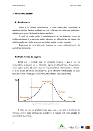 Plano de Marketing Café com Letras
14
4. POSICIONAMENTO
4.1 Público-alvo
Como já foi referido anteriormente, o nosso público-alvo compreende a
população da Zona Oeste e arredores entre os 15-64 anos, com interesse pela leitura,
pelo Ambiente e com hábitos alimentares específicos.
O perfil do nosso cliente é maioritariamente do tipo individual, porém as
tertúlias periódicas e as parcerias podem abranger um diferente tipo de público. Os
critérios usados para definir a compra são do tipo sociais, morais e pessoais.
Esperamos ter uma aderência frequente ao nosso estabelecimento, de
preferência diariamente.
4.2 Ciclo de vida do negócio
Sendo que o mercado está em constante mudança e que o que os
consumidores procuram vai-se alterando, alguns produtos/serviços desaparecem,
dando lugar a outros. Só assim é que um negócio continua: reformulando-se. Chama-
se a isto o Ciclo de vida do produto/serviço, que é a história deste baseada nas suas
fases de vendas - Introdução, Crescimento, Maturidade e Declínio (Figura 5).
O Ciclo de vida do produto/serviço está, pois, a par com a tendência do
mercado. Através desta consegue-se perceber se o negócio está numa posição de
oportunidade ou ameaça.
Figura 5 – Ciclo de vida do produto / serviço.
 