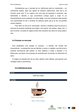 Plano de Marketing Café com Letras
15
Consideramos que o mercado de um café-livraria está em crescimento – um
crescimento estável, dado que apesar de existirem cafés-livraria, este não é um
conceito muito visto. É um negócio com uma taxa de expansão a aumentar, cuja
atratividade é aliciante e cuja concorrência começa agora a surgir. É um
empreendimento pouco explorado na nossa região, e por isso pensamos estar perante
uma oportunidade de dar a conhecer às pessoas aquilo que já se faz nos grandes
centros citadinos.
Para além do que já foi mencionado, acresce a tendência atual da procura e
consumo de produtos saudáveis (sem glúten, sem açúcar, sem lactose, vegan, etc.), o
que irá tornar o conceito do negócio ainda mais chamativo aos olhos do nosso público-
alvo.
4.3 Posição no mercado
Para estabelecer uma posição no mercado - e também nas mentes dos
consumidores - a empresa tem que ser definida: a marca e o logótipo, que irão tornar a
empresa reconhecível pelo público; os seus objetivos e metas a alcançar; e os
diferenciais, que fazem uma empresa ser escolhida pelo consumidor em detrimento de
outra.
A imagem da empresa tem de ser clara, distinta e bem definida, para garantir uma
vantagem sobre a concorrência.
4.3.1 Definição da marca
Nome:
Café com Letras
Logótipo:
Figura 6 – Nome e logótipo.
 