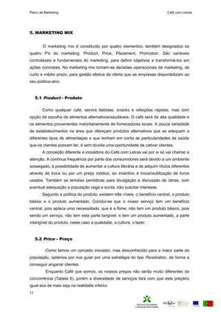Plano de Marketing Café com Letras
17
5. MARKETING MIX
O marketing mix é constituído por quatro elementos, também designados os
quatro P's do marketing: Product, Price, Placement, Promotion. São variáveis
controláveis e fundamentais do marketing, para definir objetivos e transformá-los em
ações concretas. No marketing mix tomam-se decisões operacionais de marketing, de
curto e médio prazo, para gestão efetiva da oferta que as empresas disponibilizam ao
seu público-alvo.
5.1 Product - Produto
Como qualquer café, servirá bebidas, snacks e refeições rápidas, mas com
opção de escolha de alimentos alternativos/saudáveis. O café será de alta qualidade e
os alimentos provenientes maioritariamente de fornecedores locais. A pouca variedade
de estabelecimentos na área que ofereçam produtos alternativos que se adequem a
diferentes tipos de alimentaçao e que tenham em conta as particularidades de saúde
que os clientes possam ter, é sem dúvida uma oportunidade de cativar clientes.
A conceção diferente e inovadora do Café com Letras vai por si só vai chamar a
atenção. A contínua frequência por parte dos consumidores será devido a um ambiente
sossegado, à possibilidade de aumentar a cultura literária e de adquirir títulos diferentes
através de troca ou por um preço módico, ao incentivo à troca/reutilização de livros
usados. Também as tertúlias periódicas para divulgação e discussão de obras, com
eventual adequação a população cega e surda, irão suscitar interesse.
Segundo a política do produto, existem três níveis: o benefício central, o produto
básico e o produto aumentado. Conclui-se que o nosso serviço tem um benefício
central, pois aplaca uma necessidade, que é a fome; não tem um produto básico, pois
sendo um serviço, não tem esta parte tangível; e tem um produto aumentado, a parte
intangível do produto, neste caso a qualidade, a cultura, o lazer.
5.2 Price – Preço
Como temos um conceito inovador, mas desconhecido para a maior parte da
população, optámos por nos guiar por uma estratégia do tipo Penetration, de forma a
conseguir angariar clientes.
Enquanto Café que somos, os nossos preços não serão muito diferentes da
concorrência (Tabela 6), porém a diversidade de serviços fará com que este preçário
igual aos de mais seja na realidade inferior.
 