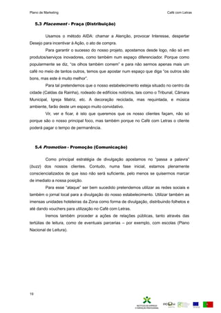 Plano de Marketing Café com Letras
19
5.3 Placement - Praça (Distribuição)
Usamos o método AIDA: chamar a Atenção, provocar Interesse, despertar
Desejo para incentivar à Ação, o ato de compra.
Para garantir o sucesso do nosso projeto, apostamos desde logo, não só em
produtos/serviços inovadores, como também num espaço diferenciador. Porque como
o u ar ente se diz “os o hos ta o e ” e ara não ser os a enas ais u
café no meio de tantos outros, te os que a ostar nu es aço que diga “os outros são
ons as este uito e hor”.
Para tal pretendemos que o nosso estabelecimento esteja situado no centro da
cidade (Caldas da Rainha), rodeado de edifícios notórios, tais como o Tribunal, Câmara
Municipal, Igreja Matriz, etc. A decoração reciclada, mas requintada, e música
ambiente, farão deste um espaço muito convidativo.
Vir, ver e ficar, é isto que queremos que os nosso clientes façam, não só
porque são o nosso principal foco, mas também porque no Café com Letras o cliente
poderá pagar o tempo de permanência.
5.4 Promotion - Promoção (Comunicação)
Co o rin i a estrat gia de di u gação a osta os no “ assa a a a ra”
(buzz) dos nossos clientes. Contudo, numa fase inicial, estamos plenamente
consciencializados de que isso não será suficiente, pelo menos se quisermos marcar
de imediato a nossa posição.
Para esse “ataque” ser e su edido retende os uti izar as redes so iais e
também o jornal local para a divulgação do nosso estabelecimento. Utilizar também as
imensas unidades hoteleiras da Zona como forma de divulgação, distribuindo folhetos e
até dando vouchers para utilização no Café com Letras.
Iremos também proceder a ações de relações públicas, tanto através das
tertúlias de leitura, como de eventuais parcerias – por exemplo, com escolas (Plano
Nacional de Leitura).
 