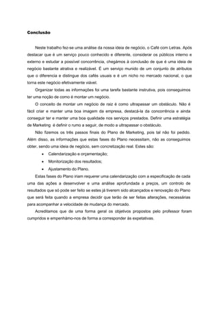 Conclusão
Neste trabalho fez-se uma análise da nossa ideia de negócio, o Café com Letras. Após
destacar que é um serviço pouco conhecido e diferente, considerar os públicos interno e
externo e estudar a possível concorrência, chegámos à conclusão de que é uma ideia de
negócio bastante atrativa e realizável. É um serviço munido de um conjunto de atributos
que o diferencia e distingue dos cafés usuais e é um nicho no mercado nacional, o que
torna este negócio efetivamente viável.
Organizar todas as informações foi uma tarefa bastante instrutiva, pois conseguimos
ter uma noção de como é montar um negócio.
O conceito de montar um negócio de raiz é como ultrapassar um obstáculo. Não é
fácil criar e manter uma boa imagem da empresa, destacá-la da concorrência e ainda
conseguir ter e manter uma boa qualidade nos serviços prestados. Definir uma estratégia
de Marketing é definir o rumo a seguir, de modo a ultrapassar o obstáculo.
Não fizemos os três passos finais do Plano de Marketing, pois tal não foi pedido.
Além disso, as informações que estas fases do Plano necessitam, não as conseguimos
obter, sendo uma ideia de negócio, sem concretização real. Estes são:
 Calendarização e orçamentação;
 Monitorização dos resultados;
 Ajustamento do Plano.
Estas fases do Plano iriam requerer uma calendarização com a especificação de cada
uma das ações a desenvolver e uma análise aprofundada a preços, um controlo de
resultados que só pode ser feito se estes já tiverem sido alcançados e renovação do Plano
que será feita quando a empresa decidir que terão de ser feitas alterações, necessárias
para acompanhar a velocidade de mudança do mercado.
Acreditamos que de uma forma geral os objetivos propostos pelo professor foram
cumpridos e empenhámo-nos de forma a corresponder às expetativas.
 