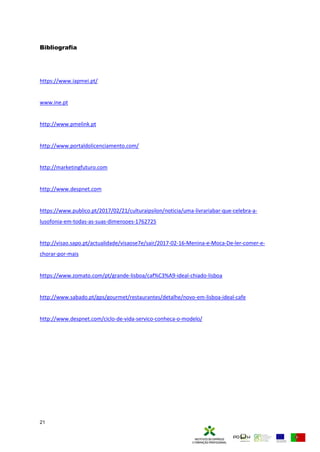 21
Bibliografia
https://www.iapmei.pt/
www.ine.pt
http://www.pmelink.pt
http://www.portaldolicenciamento.com/
http://marketingfuturo.com
http://www.despnet.com
https://www.publico.pt/2017/02/21/culturaipsilon/noticia/uma-livrariabar-que-celebra-a-
lusofonia-em-todas-as-suas-dimensoes-1762725
http://visao.sapo.pt/actualidade/visaose7e/sair/2017-02-16-Menina-e-Moca-De-ler-comer-e-
chorar-por-mais
https://www.zomato.com/pt/grande-lisboa/caf%C3%A9-ideal-chiado-lisboa
http://www.sabado.pt/gps/gourmet/restaurantes/detalhe/novo-em-lisboa-ideal-cafe
http://www.despnet.com/ciclo-de-vida-servico-conheca-o-modelo/
 