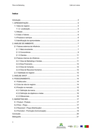 Plano de Marketing Café com Letras
3
Índice
Introdução ......................................................................................................................4
1. APRESENTAÇÃO......................................................................................................5
1.1 Ideia de negócio ...................................................................................................5
1.1.2 Localização...................................................................................................5
1.2 Missão..................................................................................................................5
1.3 Visão e Valores ....................................................................................................6
1.4 Produtos e serviços ..............................................................................................6
1.5 Identificação de oportunidades .............................................................................6
2. ANÁLISE DO AMBIENTE...........................................................................................7
2.1 Fatores externos de influência..............................................................................7
2.1.1 Meio envolvente.............................................................................................7
2.1.2 Concorrência .................................................................................................9
2.1.3 Clientes........................................................................................................11
2.2 Fatores internos de influência.............................................................................11
2.2.1 Área de Marketing e Vendas........................................................................11
2.2.2 Área Financeira............................................................................................12
2.2.3 Área de Compras.........................................................................................12
2.2.4 Área de Recursos Humanos........................................................................12
2.3 Viabilidade do negócio .......................................................................................12
3. ANÁLISE SWOT ......................................................................................................13
4. POSICIONAMENTO.................................................................................................14
4.1 Público-alvo........................................................................................................14
4.2 Ciclo de vida do negócio.....................................................................................14
4.3 Posição no mercado...........................................................................................15
4.3.1 Definição da marca......................................................................................15
4.3.2 Definição de objetivos e metas ....................................................................16
4.3.3 Diferenciais..................................................................................................16
5. MARKETING MIX.....................................................................................................17
5.1 Product - Produto................................................................................................17
5.2 Price – Preço......................................................................................................17
5.3 Placement - Praça (Distribuição) ........................................................................19
5.4 Promotion - Promoção (Comunicação)...............................................................19
Conclusão ....................................................................................................................20
Bibliografia ...................................................................................................................21
 
