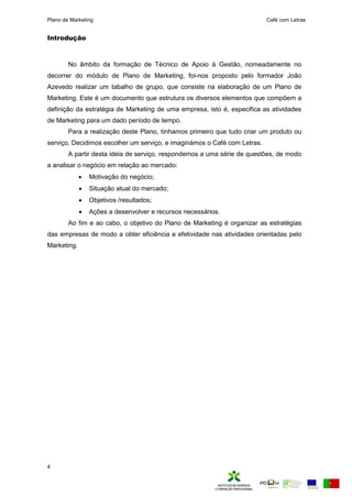 Plano de Marketing Café com Letras
4
Introdução
No âmbito da formação de Técnico de Apoio à Gestão, nomeadamente no
decorrer do módulo de Plano de Marketing, foi-nos proposto pelo formador João
Azevedo realizar um tabalho de grupo, que consiste na elaboração de um Plano de
Marketing. Este é um documento que estrutura os diversos elementos que compõem a
definição da estratégia de Marketing de uma empresa, isto é, especifica as atividades
de Marketing para um dado período de tempo.
Para a realização deste Plano, tínhamos primeiro que tudo criar um produto ou
serviço. Decidimos escolher um serviço, e imaginámos o Café com Letras.
A partir desta ideia de serviço, respondemos a uma série de questões, de modo
a analisar o negócio em relação ao mercado:
 Motivação do negócio;
 Situação atual do mercado;
 Objetivos /resultados;
 Ações a desenvolver e recursos necessários.
Ao fim e ao cabo, o objetivo do Plano de Marketing é organizar as estratégias
das empresas de modo a obter eficiência e efetividade nas atividades orientadas pelo
Marketing.
 