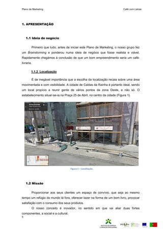 Plano de Marketing Café com Letras
5
1. APRESENTAÇÃO
1.1 Ideia de negócio
Primeiro que tudo, antes de iniciar este Plano de Marketing, o nosso grupo fez
um Brainstorming e ponderou numa ideia de negócio que fosse realista e viável.
Rapidamente chegámos à conclusão de que um bom empreendimento seria um café-
livraria.
1.1.2 Localização
É de inegável importância que a escolha da localização recaia sobre uma área
movimentada e com visibilidade. A cidade de Caldas da Rainha é portanto ideal, sendo
um local propício a reunir gente de vários pontos da zona Oeste, e não só. O
estabelecimento situar-se-ia na Praça 25 de Abril, no centro da cidade (Figura 1).
1.2 Missão
Proporcionar aos seus clientes um espaço de convívio, que seja ao mesmo
tempo um refúgio do mundo lá fora, oferecer lazer na forma de um bom livro, provocar
satisfação com o consumo dos seus produtos.
O nosso conceito é inovador, no sentido em que vai aliar duas fortes
componentes, a social e a cultural.
Figura 1 – Localização.
 