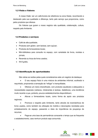 Plano de Marketing Café com Letras
6
1.3 Visão e Valores
A nossa Visão: ser um café-livraria de referência na zona Oeste, reconhecido e
destacado pela sua qualidade e diferença, tanto pelo serviço que proporciona, como
pelos produtos que oferece.
Os Valores que guiam o nosso negócio são qualidade, colaboração, cultura,
respeito pelo Ambiente.
1.4 Produtos e serviços
 Café de alta qualidade;
 Produtos sem glúten, sem lactose, sem açúcar;
 Produtos de fornecedores locais;
 Mini-biblioteca para consulta no espaço, com variedade de livros, revistas e
jornais;
 Revenda ou troca de livros usados;
 Wi-fi grátis.
1.5 Identificação de oportunidades
São várias as razões pelas quais consideramos este um negócio de destaque:
 O seu espaço físico é uma mistura de ambientes informal, acolhedor e
requintado, propiciando a sensação de “refúgio” e tranquilidade;
 Oferece um menú diversificado, com produtos saudáveis e adequados a
necessidades especiais (celíacos, intolerantes à lactose, diabéticos), uma tendência
muito recente e que, portanto, poucos estabelecimentos disponibilizam;
 Alia-se a fornecedores locais, como forma de apoio aos produtos
regionais;
 Promove o respeito pelo Ambiente, tanto através da revenda/troca de
livros usados, como também da utilização de mobília e decorações recicladas para
embelezamento do espaço, passando a ideia da importância da poupança de
recursos;
 Paga-se uma taxa de permanência consoante o tempo que se frequenta
o estabelecimento, caso nenhum produto seja consumido.
 
