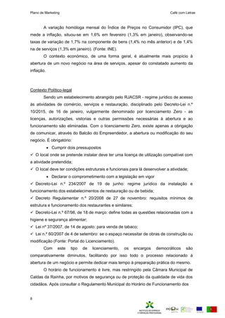 Plano de Marketing Café com Letras
8
A variação homóloga mensal do Índice de Preços no Consumidor (IPC), que
mede a inflação, situou-se em 1,6% em fevereiro (1,3% em janeiro), observando-se
taxas de variação de 1,7% na componente de bens (1,4% no mês anterior) e de 1,4%
na de serviços (1,3% em janeiro). (Fonte: INE).
O contexto económico, de uma forma geral, é atualmente mais propício à
abertura de um novo negócio na área de serviços, apesar do constatado aumento da
inflação.
Contexto Político-legal
Sendo um estabelecimento abrangido pelo RJACSR - regime jurídico de acesso
às atividades de comércio, serviços e restauração, disciplinado pelo Decreto-Lei n.º
10/2015, de 16 de janeiro, vulgarmente denominado por licenciamento Zero - as
licenças, autorizações, vistorias e outras permissões necessárias à abertura e ao
funcionamento são eliminadas. Com o licenciamento Zero, existe a enas a o rigação
de o uni ar atra s do a ão do reendedor a a ertura ou odifi ação do seu
neg io. É obrigatório:
 Cumprir dois pressupostos
 O local onde se pretende instalar deve ter uma licença de utilização compatível com
a atividade pretendida;
 O local deve ter condições estruturais e funcionais para lá desenvolver a atividade;
 Declarar o comprometimento com a legislação em vigor
 Decreto-Lei n.º 234/2007 de 19 de junho: regime jurídico da instalação e
funcionamento dos estabelecimentos de restauração ou de bebida;
 Decreto Regulamentar n.º 20/2008 de 27 de novembro: requisitos mínimos de
estrutura e funcionamento dos restaurantes e similares;
 Decreto-Lei n.º 67/98, de 18 de março: define todas as questões relacionadas com a
higiene e segurança alimentar;
 Lei nº 37/2007, de 14 de agosto: para venda de tabaco;
 Lei n.º 60/2007 de 4 de setembro: se o espaço necessitar de obras de construção ou
modificação (Fonte: Portal do Licenciamento).
Com este tipo de licenciamento, os encargos democráticos são
comparativamente diminutos, facilitando por isso todo o processo relacionado à
abertura de um negócio e permite dedicar mais tempo à preparação prática do mesmo.
O horário de funcionamento é livre, mas restringido pela Câmara Municipal de
Caldas da Rainha, por motivos de segurança ou de proteção da qualidade de vida dos
cidadãos. Após consultar o Regulamento Municipal do Horário de Funcionamento dos
 