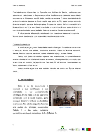 Plano de Marketing Café com Letras
9
Estabelecimentos Comerciais do Concelho das Caldas da Rainha, verifica-se que
aplica-se ao café-livravia o Regime especial de funcionamento, podendo estar aberto
entre as 6 e as 2 horas da manhã, todos os dias da semana. O nosso estabelecimento
terá um horário de abertura às 8h da manhã e de fecho às 00h, todos os dias, com dia
de encerramento semanal às terças-feiras. O mapa de horário de funcionamento terá
de estar fixado em local bem visível no exterior, com a indicação das horas de abertura
e encerramento diários e dos períodos de encerramento e de descanso semanal.
É fulcral atentar à legislação relacionada com impostos e taxas que incidam de
alguma forma na atividade, pois esta está constantemente a mudar.
Contexto Sociocultural
A localização geográfica do estabelecimento abrange a Zona Oeste e arredores
– Alenquer, Arruda dos Vinhos, Bombarral, Cadaval, Caldas da Rainha, Lourinhã,
Nazaré, Óbidos, Peniche, Rio Maior, Sobral de Monte Agraço, Torres Vedras.
Tendo dois pólos de ensino superior nas proximidades, irá garantidamente
receber clientes de um nível etário jovem. No entanto, abrange também população que
se encontre em situação de pós-reforma. Cerca de 26 mil pessoas correspondem ao
nosso público-alvo (15-64 anos).
Como é uma região que atrai turistas, também irá usufriur da Época Alta no
Verão.
2.1.2 Concorrência
Estar a par da concorrência é
essencial: a sua identificação, a sua
notoriedade, o seu posicionamento
estratégico. Deste modo pode-se fazer uma
comparação com o nosso negócio, para
conseguir discernir eventuais oportunidades
ou ameaças. Nas tabelas seguintes fazemos
uma análise dos principais concorrentes
(Tabela 1) e das várias vantagens
competitivas, pontuando os negócios de 0 a 5 (Tabela 2).
Figura 2 – Café Ideal.
 
