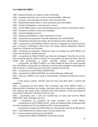 10
1.6.1 LINHA DO TEMPO
1866 – Desenvolvimento de criação do Leite Condensado
1890 – Importado dos EUA, sob o nome de Condensed Milk – Milkmaid.
1921 – começou a ser produzido em Araras, interior de São Paulo.
1937 – Nestlé Brasil decidiu alterar o nome do produto para Leite MOÇA.
1946 – Criação do Brigadeiro, o que favoreceu a marca.
1950 – O Leite MOÇA passou a ser recomendado para uso culinário como tortas e doces.
1962 – Inclusão de receitas no rótulo da embalagem.
1969 – Ampla divulgação da marca.
1972 – Destaque para MOÇA no rótulo, valorizando a marca.
1980 – Lançamento da campanha “Você faz maravilhas com Leite MOÇA®!”
1983 – Transferência da fábrica de Araras, SP para Montes Claros, Minas Gerais.
1988 – Lançamento da linha MOÇA FIESTA, pioneira no segmento de docinhos prontos
para o consumo. Atualmente a linha conta com quatro sabores (Brigadeiro, Beijinho,
Cajuzinho e Cobertura de Chocolate).
1998 – Introdução da expressão “Tradicional” para se contrapor ao LEITE MOÇA com
menos teor de gordura, lançado este ano.
2000 – Lançamento do MOÇA PUDIM, que vinha em embalagem Tetra Pak de um litro.
Para prepará-lo bastava colocar o produto em uma panela com água até ferver. Além da
versão leite condensado, a versão chocolate também estava disponível.
– Lançamento do MOÇA FLAKES, um cereal integral de flocos de milho crocante
com Leite MOÇA, enriquecido com vitaminas e minerais para completar a alimentação do
café da manhã, ou mesmo para ser consumido a qualquer hora do dia.
2001 – Lançamento do LEITE MOÇA DESNATADO.
2003 – Lançamento do MOÇA MOUSSE nas versões Morango e Maracujá.
2004 – Fale com a MOÇA, novo canal de comunicação, consultoria culinária por e-mail e
telefone.
– A lata passa a ganhar “silhueta” para que fique mais fácil retirar o produto das
prateleiras.
2005 – Lançamento da linha MOÇA TOP (conhecido hoje como SERVE FÁCIL), o
tradicional leite condensado em bisnaga, ideal para utilizar como cobertura em salada de
fruta, biscoito, pão, doces, tortas, compotas entre outras delícias. A linha está disponível
nas versões Tradicional, Chocolate e Doce de Leite.
2008 – Lançamento para o setor de FoodServices da base para docinho MOÇA
PRESTÍGIO, sabor chocolate com coco.
2009 – Lançamento do panettone de frutas recheado com LEITE MOÇA.
– Lançamento do LEITE MOÇA LIGHT, versão do tradicional leite condensado feito
com leite desnatado com 0% de colesterol e 95% a menos de gordura.
– Lançamento do tradicional LEITE MOÇA em caixinhas da Tetra Pak de 395 gramas.
2010 – Leite MOÇA entra em redes sociais e cria seu próprio site.
2011 – Comemoração de 90 anos de Leite MOÇA
– Lançamento do MOÇA CREMOSO na linha de docinhos.
 