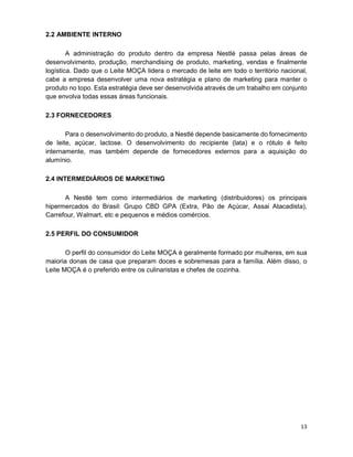 13
2.2 AMBIENTE INTERNO
A administração do produto dentro da empresa Nestlé passa pelas áreas de
desenvolvimento, produção, merchandising de produto, marketing, vendas e finalmente
logística. Dado que o Leite MOÇA lidera o mercado de leite em todo o território nacional,
cabe a empresa desenvolver uma nova estratégia e plano de marketing para manter o
produto no topo. Esta estratégia deve ser desenvolvida através de um trabalho em conjunto
que envolva todas essas áreas funcionais.
2.3 FORNECEDORES
Para o desenvolvimento do produto, a Nestlé depende basicamente do fornecimento
de leite, açúcar, lactose. O desenvolvimento do recipiente (lata) e o rótulo é feito
internamente, mas também depende de fornecedores externos para a aquisição do
alumínio.
2.4 INTERMEDIÁRIOS DE MARKETING
A Nestlé tem como intermediários de marketing (distribuidores) os principais
hipermercados do Brasil: Grupo CBD GPA (Extra, Pão de Açúcar, Assai Atacadista),
Carrefour, Walmart, etc e pequenos e médios comércios.
2.5 PERFIL DO CONSUMIDOR
O perfil do consumidor do Leite MOÇA é geralmente formado por mulheres, em sua
maioria donas de casa que preparam doces e sobremesas para a família. Além disso, o
Leite MOÇA é o preferido entre os culinaristas e chefes de cozinha.
 