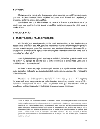 15
4. OBJETIVO
Rejuvenescer a marca, afim de explorar e atingir pessoas com até 29 anos de idade,
que estão em potencial crescimento de poder de compra e são a maior faixa da população
brasileira, conforme análise demográfica.
Atualmente 30% dos consumidores de Leite MOÇA estão acima dos 50 anos de
idade; com este objetivo, iremos ganhar um público mais jovem, aumentar mind share e
market share.
5. PLANO DE AÇÃO
5.1 PRODUTO, PREÇO, PRAÇA E PROMOÇÃO
O Leite MOÇA – Nestlé possui fórmula, sabor e qualidade que vem sendo mantida
desde a sua criação no séc. XIX, portanto não iremos atuar na reformulação do produto,
nem em sua embalagem, que sofreu mudanças para atender melhor seus clientes em 2014,
onde passou a comercializar o produto em embalagens cartonadas com lacre “abre fácil” e
com latas “abre fácil slim”.
Após a pesquisa demográfica e análise do mercado, decidimos que não iremos atuar
no primeiro P, o preço do produto, que já está consolidado é considerado justo para a
qualidade que o produto oferece.
Quando se trata da praça e distribuição, nota-se que o produto está presente em
todas as regiões do Brasil e que sua distribuição é muito eficiente, por isso não é necessário
fazer alterações.
Diante de uma análise profunda do mercado, verificamos que o nosso foco no plano
de ação será atuar na promoção por meio de ações interativas, focadas para o público
jovem que é “heavy user” em redes sociais 1 e agora tem como guia de suas vidas, as novas
tecnologias onde ambas andam interligadas, levando uma vida conectada.
1
Entre as crianças e os adolescentes brasileiros que acessam a internet, 79% mantêm perfis em redes sociais, segundo
estudo divulgado hoje (6) pelo Comitê Gestor da Internet no Brasil (CGI.br). A pesquisa TIC Kids Online Brasil, feita entre
setembro de 2013 e janeiro deste ano, ouviu 2.261 usuários com idades entre 9 e 17 anos, em todo o território nacional. Os
pais ou responsáveis desses jovens também foram ouvidos. Na pesquisa anterior, feita em 2012, esse índice era 70%. O
levantamento revelou uma tendência de crescimento no uso do telefone celular como principal forma de acesso às redes
sociais – o aparelho é usado por mais da metade desse público (53%). Em relação a 2012, houve crescimento de 32 pontos
percentuais. O acesso à internet por meio dos tablets cresceu de 2%, em 2012, para 16%, em 2013 – Fonte: Comitê Gestor
da Internet no Brasil
 