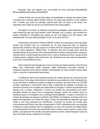 17
Exemplo: Foto com alguém com uma panela de arroz queimada #AjudaMOÇA
#ChameaMOÇA #ArrozDoce #LeiteMOÇA
A ideia é fazer com que as fotos sejam compartilhadas e curtidas nas redes sociais
e divulgar que o produto agora também oferece um canal mais próximo e mais moderno
com o cliente, que antes era atendido apenas pelo SAC da marca e por email, com
respostas mais longas do que as que ofereceremos em nossa página.
Na página do produto, já existente, proporemos postagens mais relevantes e com
mais frequência para que haja também maior interação com o público, pois também em
análise realizada foi constatado que, apesar de ser uma página com bom layout, está
desatualizada, com sua última postagem no dia 12 de julho de 2014.
Inicialmente a campanha “Chame a MOÇA” contará com esse apoio online das redes
sociais mas também com um incremento de um app disponível para os sistemas
operacionais Android e IOS que seguirá na mesma linha da campanha principal mas que
terá um nome específico: “MOÇA Help”. O aplicativo terá como função reunir dicas de
receitas básicas do dia a dia que não necessariamente envolvem nosso produto no preparo,
visando buscar a aproximação dos jovens com a marca. Receitas de arroz, carnes de fácil
e rápido preparo, saladas, dicas nutricionais, etc, finalizando com uma dica de sobremesa,
ai sim com o Leite MOÇA em foco.
Esta campanha terá duração de um ano e durante as datas sazonais, como Dia das
Mães, Pais, Namorados, Natal, Crianças, serão elaborados concursos culturais e
conteúdos especiais para reforçar também a participação do nosso produto nessas datas
onde o consumo é naturalmente aumentado.
A análise do retorno da campanha poderá ser medida através de mecanismos das
redes sociais. Como alguns dos diversos mecanismos que podemos contar, destacaremos
os que permitem a análise de curtidas na página do produto, que hoje conta com 333.560
curtidas, analisando o crescimento mês a mês e colocando em paralelo a evolução dos
números de acordo com as ações que serão feitas na fanpage, o número de interações dos
clientes com a marca, analisando o número de dúvidas de consumidores que foram
atendidos através da nossa nova e repaginada fanpage, número de usuários tanto no
Facebook quanto no Instagram com a hashtag #ChameaMOÇA , criação e incremento no
número de pessoas que seguem o perfil do Leite MOÇA no Instagram, que hoje conta com
apenas 88 seguidores num perfil não oficial, número de downloads do aplicativo que será
criado e com nova pesquisa que identificará o aumento do número de vendas para
consumidores até 29 anos, que hoje correspondem a 16,6%, destacando não uma completa
mudança do nosso shopper mas sim agregando um novo nicho através da modernização
e rejuvenescimento da marca que aproximará tanto o público jovem quanto o nosso maior
público, que apesar de não ser tão conectado quanto os jovens, estão interagindo cada vez
mais nas redes sociais e aplicativos de celular.
 