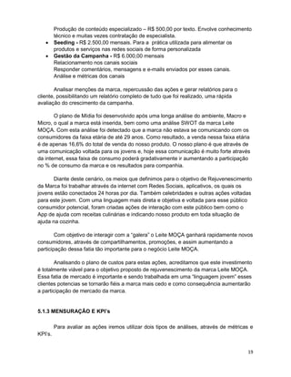19
Produção de conteúdo especializado – R$ 500,00 por texto. Envolve conhecimento
técnico e muitas vezes contratação de especialista.
• Seeding - R$ 2.500,00 mensais. Para a prática utilizada para alimentar os
produtos e serviços nas redes sociais de forma personalizada
• Gestão da Campanha - R$ 6.000,00 mensais
Relacionamento nos canais sociais
Responder comentários, mensagens e e-mails enviados por esses canais.
Análise e métricas dos canais
Analisar menções da marca, repercussão das ações e gerar relatórios para o
cliente, possibilitando um relatório completo de tudo que foi realizado, uma rápida
avaliação do crescimento da campanha.
O plano de Mídia foi desenvolvido após uma longa análise do ambiente, Macro e
Micro, o qual a marca está inserida, bem como uma análise SWOT da marca Leite
MOÇA. Com esta análise foi detectado que a marca não estava se comunicando com os
consumidores da faixa etária de até 29 anos. Como resultado, a venda nessa faixa etária
é de apenas 16,6% do total de venda do nosso produto. O nosso plano é que através de
uma comunicação voltada para os jovens e, hoje essa comunicação é muito forte através
da internet, essa faixa de consumo poderá gradativamente ir aumentando a participação
no % de consumo da marca e os resultados para companhia.
Diante deste cenário, os meios que definimos para o objetivo de Rejuvenescimento
da Marca foi trabalhar através da internet com Redes Sociais, aplicativos, os quais os
jovens estão conectados 24 horas por dia. Também celebridades e outras ações voltadas
para este jovem. Com uma linguagem mais direta e objetiva e voltada para esse público
consumidor potencial, foram criadas ações de interação com este público bem como o
App de ajuda com receitas culinárias e indicando nosso produto em toda situação de
ajuda na cozinha.
Com objetivo de interagir com a “galera” o Leite MOÇA ganhará rapidamente novos
consumidores, através de compartilhamentos, promoções, e assim aumentando a
participação dessa fatia tão importante para o negócio Leite MOÇA.
Analisando o plano de custos para estas ações, acreditamos que este investimento
é totalmente viável para o objetivo proposto de rejuvenescimento da marca Leite MOÇA.
Essa fatia de mercado é importante e sendo trabalhada em uma “linguagem jovem” esses
clientes potencias se tornarão fiéis a marca mais cedo e como consequência aumentarão
a participação de mercado da marca.
5.1.3 MENSURAÇÃO E KPI’s
Para avaliar as ações iremos utilizar dois tipos de análises, através de métricas e
KPI’s.
 