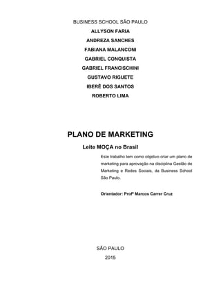 2
BUSINESS SCHOOL SÃO PAULO
ALLYSON FARIA
ANDREZA SANCHES
FABIANA MALANCONI
GABRIEL CONQUISTA
GABRIEL FRANCISCHINI
GUSTAVO RIGUETE
IBERÊ DOS SANTOS
ROBERTO LIMA
PLANO DE MARKETING
Leite MOÇA no Brasil
Este trabalho tem como objetivo criar um plano de
marketing para aprovação na disciplina Gestão de
Marketing e Redes Sociais, da Business School
São Paulo.
Orientador: Profº Marcos Carrer Cruz
SÃO PAULO
2015
 