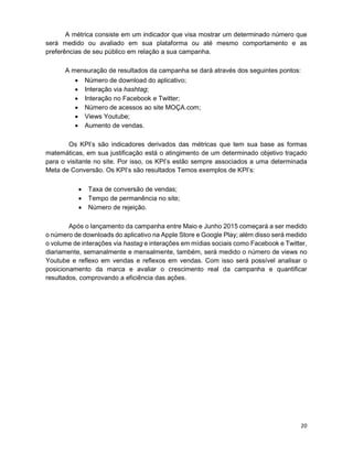 20
A métrica consiste em um indicador que visa mostrar um determinado número que
será medido ou avaliado em sua plataforma ou até mesmo comportamento e as
preferências de seu público em relação a sua campanha.
A mensuração de resultados da campanha se dará através dos seguintes pontos:
• Número de download do aplicativo;
• Interação via hashtag;
• Interação no Facebook e Twitter;
• Número de acessos ao site MOÇA.com;
• Views Youtube;
• Aumento de vendas.
Os KPI’s são indicadores derivados das métricas que tem sua base as formas
matemáticas, em sua justificação está o atingimento de um determinado objetivo traçado
para o visitante no site. Por isso, os KPI’s estão sempre associados a uma determinada
Meta de Conversão. Os KPI’s são resultados Temos exemplos de KPI’s:
• Taxa de conversão de vendas;
• Tempo de permanência no site;
• Número de rejeição.
Após o lançamento da campanha entre Maio e Junho 2015 começará a ser medido
o número de downloads do aplicativo na Apple Store e Google Play; além disso será medido
o volume de interações via hastag e interações em mídias sociais como Facebook e Twitter,
diariamente, semanalmente e mensalmente, também, será medido o número de views no
Youtube e reflexo em vendas e reflexos em vendas. Com isso será possível analisar o
posicionamento da marca e avaliar o crescimento real da campanha e quantificar
resultados, comprovando a eficiência das ações.
 