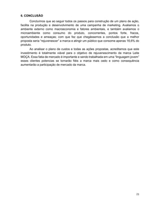 21
6. CONCLUSÃO
Concluímos que ao seguir todos os passos para construção de um plano de ação,
facilita na produção e desenvolvimento de uma campanha de marketing. Avaliamos o
ambiente externo como macroeconomia e fatores ambientais, e também avaliamos o
microambiente como consumo do produto, concorrentes, pontos forte, fracos,
oportunidades e ameaças; com que fez que chegássemos a conclusão que a melhor
proposta seria “rejuvenescer” a marca e atingir um público que consome apenas 16,6% do
produto.
Ao analisar o plano de custos e todas as ações propostas, acreditamos que este
investimento é totalmente viável para o objetivo de rejuvenescimento da marca Leite
MOÇA. Essa fatia de mercado é importante e sendo trabalhada em uma “linguagem jovem”
esses clientes potencias se tornarão fiéis a marca mais cedo e como consequência
aumentarão a participação de mercado da marca.
 