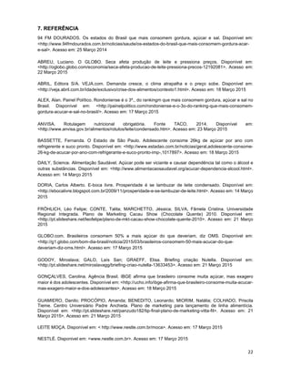 22
7. REFERÊNCIA
94 FM DOURADOS. Os estados do Brasil que mais consomem gordura, açúcar e sal. Disponível em:
<http://www.94fmdourados.com.br/noticias/saude/os-estados-do-brasil-que-mais-consomem-gordura-acar-
e-sal>. Acesso em: 25 Março 2014
ABREU, Luciano. O GLOBO. Seca afeta produção de leite e pressiona preços. Disponível em:
<http://oglobo.globo.com/economia/seca-afeta-producao-de-leite-pressiona-precos-12192081>. Acesso em:
22 Março 2015
ABRIL, Editora S/A. VEJA.com. Demanda cresce, o clima atrapalha e o preço sobe. Disponível em:
<http://veja.abril.com.br/idade/exclusivo/crise-dos-alimentos/contexto1.html>. Acesso em: 18 Março 2015
ALEX, Alan. Painel Político. Rondoniense é o 3º., do rankingm que mais consomem gordura, açúcar e sal no
Brasil. Disponível em: <http://painelpolitico.com/rondoniense-e-o-3o-do-ranking-que-mais-consomem-
gordura-acucar-e-sal-no-brasil/>. Acesso em: 17 Março 2015
ANVISA. Rotulagem nutricional obrigatória. Fonte TACO, 2014. Disponível em:
<http://www.anvisa.gov.br/alimentos/rotulos/leite/condensado.htm>. Acesso em: 23 Março 2015
BASSETTE, Fernanda. O Estado de São Paulo. Adolescente consome 26kg de açúcar por ano com
refrigerente e suco pronto. Disponível em: <http://www.estadao.com.br/noticias/geral,adolescente-consome-
26-kg-de-acucar-por-ano-com-refrigerante-e-suco-pronto-imp-,1017897>. Acesso em: 18 Março 2015
DAILY, Science. Alimentação Saudável. Açúcar pode ser viciante e causar dependência tal como o álcool e
outras substâncias. Disponível em: <http://www.alimentacaosaudavel.org/acucar-dependencia-alcool.html>.
Acesso em: 14 Março 2015
DORIA, Carlos Alberto. E-boca livre. Prosperidade é se lambuzar de leite condensado. Disponível em:
<http://ebocalivre.blogspot.com.br/2009/11/prosperidade-e-se-lambuzar-de-leite.html>. Acesso em: 14 Março
2015
FRÖHLICH, Léo Felipe; CONTE, Talita; MARCHETTO, Jéssica; SILVA, Fâmela Cristina. Universidade
Regional Integrada. Plano de Marketing Cacau Show (Chocolate Quente) 2010. Disponível em:
<http://pt.slideshare.net/leofelipe/plano-de-mkt-cacau-show-chocolate-quente-2010>. Acesso em: 21 Março
2015
GLOBO.com. Brasileiros consomem 50% a mais açúcar do que deveriam, diz OMS. Disponível em:
<http://g1.globo.com/bom-dia-brasil/noticia/2015/03/brasileiros-consomem-50-mais-acucar-do-que-
deveriam-diz-oms.html>. Acesso em: 17 Março 2015
GODOY, Miroslava; GALO, Laís San; GRAEFF, Elisa. Briefing criação Nutella. Disponível em:
<http://pt.slideshare.net/miroslavagg/briefing-criao-nutella-13633453>. Acesso em: 21 Março 2015
GONÇALVES, Carolina. Agência Brasil. IBGE afirma que brasileiro consome muita açúcar, mas exagero
maior é dos adolescentes. Disponível em: <http://ucho.info/ibge-afirma-que-brasileiro-consome-muita-acucar-
mas-exagero-maior-e-dos-adolescentes>. Acesso em: 18 Março 2015
GUAMIERO, Danilo; PROCÓPIO, Amanda; BENEDITO, Leonardo; MIORIM, Natália; COLHADO, Priscila
Tieme. Centro Universiário Padre Anchieta. Plano de marketing para lançamento de linha alimentícia.
Disponível em: <http://pt.slideshare.net/panzudo182/tip-final-plano-de-marketing-vitta-fit>. Acesso em: 21
Março 2015>. Acesso em: 21 Março 2015
LEITE MOÇA. Disponível em: < http://www.nestle.com.br/moca>. Acesso em: 17 Março 2015
NESTLÉ. Disponivel em: <www.nestle.com.br>. Acesso em: 17 Março 2015
 