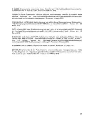 23
O GLOBO. Crise aumenta consumo de doces. Disponível em: <http://oglobo.globo.com/economia/crise-
aumenta-consumo-de-doces-3141287>. Acesso em: 13 Março 2015
ONGARATO, Nicole. Investimentos e Notícias. Açúcar é um dos alimentos preferidos do brasileiro, revela
pesquisa. Disponível em: <http://www.investimentosenoticias.com.br/noticias/saude/acucar-e-um-dos-
alimentos-preferidos-do-brasileiro-revela-pesquisa>. Acesso em: 14 Março 2015
PROPAGANDAS HISTÓRICAS. História da marca leite MOÇA. Fonte Mundo das marcas. Disponível em:
<http://www.propagandashistoricas.com.br/2014/05/historia-da-marca-leite-moca.html>. Acesso em: 20
Março 2015
PUFF, Jefferson. BBC Brasil. Brasileiro consome mais que o dobro do sal recomendado pela OMS. Disponível
em:<http://www.bbc.co.uk/portuguese/noticias/2014/08/140812_reducao_sodio_jf_kbM> Acesso em: 18
Março 2015
SHINOHARA, Neide Kazue; OLIVEIRA, Karlla Karine; PADILHA, Maria do Rosário; FARIAS, Patrícia de
Oliveira; NASCIMENTO, Viviane. Leite Condensado: Gerações do Leite MOÇA. Artigo, Volume 2, Número 1,
Ano 2013, SENAC. Publicado em: <http://www3.sp.senac.br/hotsites/blogs/revistacontextos/wp-
content/uploads/2013/06/16_CA_dossie_para-publicar.pdf>. Acesso em: 10 Março 2015.
SUPERMERCADO MODERNO. Disponível em: <www.sm.com.br>. Acesso em: 22 Março 2015
ZIEGLER, Maria Fernanda. iG São Paulo. Brasileiros consomem três vezes mais açúcar do que a média
mundial. Disponível em: <http://saude.ig.com.br/minhasaude/2013-10-14/brasileiros-consomem-tres-vezes-
mais-acucar-do-que-a-media-mundial.html >. Acesso em: 14 Março 2015
 