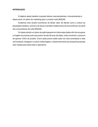 3
INTRODUÇÃO
O objetivo deste trabalho é estudar fatores macroambientais, microambientais e
desenvolver um plano de marketing para o produto Leite MOÇA®.
Avaliamos todo cenário econômico do Brasil, além de fatores como a cultura da
população brasileira, consumo de doces e também análise breve da concorrência e do perfil
dos consumidores de Leite MOÇA®.
Foi desenvolvido um plano de ação baseado em todos estes dados afim de recuperar
a imagem do produto junto aos jovems de até 29 anos de idade, onde concentra o consumo
de apenas 16,6% do produto. Como estes jovens estão cada vez mais conectados a rede
via Facebook, Instagram e outras mídias digitais, o desenvolvimento da campanha proposta
será voltada para estes sites e aplicativos.
 
