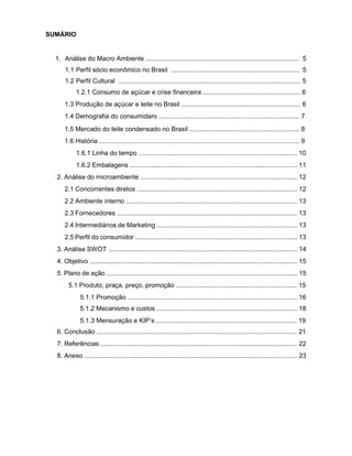 4
SUMÁRIO
1. Análise do Macro Ambiente ..................................................................................... 5
1.1 Perfil sócio econômico no Brasil ....................................................................... 5
1.2 Perfil Cultural ..................................................................................................... 5
1.2.1 Consumo de açúcar e crise financeira ...................................................... 6
1.3 Produção de açúcar e leite no Brasil .................................................................. 6
1.4 Demografia do consumidaro .............................................................................. 7
1.5 Mercado do leite condensado no Brasil ............................................................. 8
1.6 História ............................................................................................................... 9
1.6.1 Linha do tempo ........................................................................................ 10
1.6.2 Embalagens ............................................................................................. 11
2. Análise do microambiente ....................................................................................... 12
2.1 Concorrentes diretos ......................................................................................... 12
2.2 Ambiente interno ............................................................................................... 13
2.3 Fornecedores .................................................................................................... 13
2.4 Intermediários de Marketing .............................................................................. 13
2.5 Perfil do consumidor .......................................................................................... 13
3. Análise SWOT ......................................................................................................... 14
4. Objetivo ................................................................................................................... 15
5. Plano de ação .......................................................................................................... 15
5.1 Produto, praça, preço, promoção ................................................................... 15
5.1.1 Promoção .............................................................................................. 16
5.1.2 Mecanismo e custos .............................................................................. 18
5.1.3 Mensuração e KIP’s .............................................................................. 19
6. Conclusão ............................................................................................................... 21
7. Referências ............................................................................................................. 22
8. Anexo ...................................................................................................................... 23
 