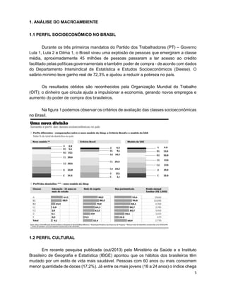 5
1. ANÁLISE DO MACROAMBIENTE
1.1 PERFIL SOCIOECONÔMICO NO BRASIL
Durante os três primeiros mandatos do Partido dos Trabalhadores (PT) – Governo
Lula 1, Lula 2 e Dilma 1, o Brasil viveu uma explosão de pessoas que emergiram a classe
média, aproximadamente 45 milhões de pessoas passaram a ter acesso ao crédito
facilitado pelas políticas governamentais e também poder de compra - de acordo com dados
do Departamento Intersindical de Estatística e Estudos Socioeconômicos (Dieese). O
salário mínimo teve ganho real de 72,3% e ajudou a reduzir a pobreza no país.
Os resultados obtidos são reconhecidos pela Organização Mundial do Trabalho
(OIT); o dinheiro que circula ajuda a impulsionar a economia, gerando novos empregos e
aumento do poder de compra dos brasileiros.
Na figura 1 podemos observar os critérios de avaliação das classes socioeconômicas
no Brasil.
1.2 PERFIL CULTURAL
Em recente pesquisa publicada (out/2013) pelo Ministério da Saúde e o Instituto
Brasileiro de Geografia e Estatística (IBGE) apontou que os hábitos dos brasileiros têm
mudado por um estilo de vida mais saudável. Pessoas com 60 anos ou mais consomem
menor quantidade de doces (17,2%). Já entre os mais jovens (18 a 24 anos) o índice chega
 