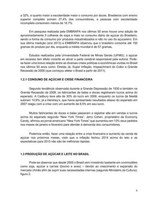 6
a 32%, e quanto maior a escolaridade maior o consumo por doces. Brasileiros com ensino
superior completo somam 27,4% dos consumidores, e pessoas com escolaridade
incompleta consomem menos de 16,7%.
Em pesquisa realizada pela EMBRAPA nos últimos 50 anos houve uma adição de
aproximadamente 5 colheres de sopa a mais no consumo diário de açúcar do Brasileiro,
sendo a forma de consumo por produtos industrializados e não no uso do açucareiro. Em
sua última medição (ano 2013) a EMBRAPA observou que o brasileiro consome até 150
gramas do produto por dia, enquanto a média mundial é de 57 gramas.
Estudos realizados pela Universidade Federal de Minas Gerais (UFMG), o açúcar
em excesso tem efeito viciante ao ativar a parte cerebral responsável pela euforia. Pode-
se fazer uma breve relação entre as diversas crises políticas e econômicas vividas no Brasil
nos últimos 50 anos como: Diretas Já, Super Inflação, Impeachment do Collor e Grande
Recessão de 2008 (que começou afetar o Brasil a partir de 2011).
1.2.1 CONSUMO DE AÇÚCAR E CRISE FINANCEIRA
Segundo tendência observada durante a Grande Depressão de 1930 e também na
Grande Recessão de 2008, os fabricantes de balas e doces registraram lucros acima do
esperado. A Cadbury teve alta de 30% do lucro em 2008, enquanto os lucros da Nestlé
subiram 10,9%; já a Hershey’s, que havia apresentado resultados abaixo do esperado em
2007 reagiu com a crise com um aumento de 8,5% em seu lucro.
Muitos fabricantes de doces e balas passaram a registrar alta em vendas e lucros
acima do esperado segundo “New York Times”. Jerry Cohen, proprietário da Economy
Candy, afirmou ao jornal americano “New York Times” que aumentou em 10% seus pedidos
nos meses de janeiro e fevereiro para atender à demanda dos consumidores.
Podemos então, fazer uma relação entre a crise financeira e aumento da venda de
açúcar nos próximos meses, visto que a inflação fechou 2014 acima do teto e as
expectativas para 2015 não são de melhorias rápidas.
1.3 PRODUÇÃO DE AÇÚCAR E LEITE NO BRASIL
Pode-se observar que desde 2005 o Brasil vem investindo bastante em commodities
como soja, açúcar e carnes (bovino e aves) – devido ao crescimento e expansão do
mercado chinês afim de suprir suas necessidades internas (segundo Ministério da Cultura);
figura 2.
 
