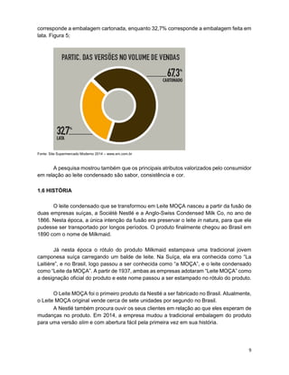 9
corresponde a embalagem cartonada, enquanto 32,7% corresponde a embalagem feita em
lata. Figura 5;
Fonte: Site Supermercado Moderno 2014 – www.sm.com.br
A pesquisa mostrou também que os principais atributos valorizados pelo consumidor
em relação ao leite condensado são sabor, consistência e cor.
1.6 HISTÓRIA
O leite condensado que se transformou em Leite MOÇA nasceu a partir da fusão de
duas empresas suíças, a Sociètè Nestlé e a Anglo-Swiss Condensed Milk Co, no ano de
1866. Nesta época, a única intenção da fusão era preservar o leite in natura, para que ele
pudesse ser transportado por longos períodos. O produto finalmente chegou ao Brasil em
1890 com o nome de Milkmaid.
Já nesta época o rótulo do produto Milkmaid estampava uma tradicional jovem
camponesa suíça carregando um balde de leite. Na Suíça, ela era conhecida como “La
Laitière”, e no Brasil, logo passou a ser conhecida como “a MOÇA”, e o leite condensado
como “Leite da MOÇA”. A partir de 1937, ambas as empresas adotaram “Leite MOÇA” como
a designação oficial do produto e este nome passou a ser estampado no rótulo do produto.
O Leite MOÇA foi o primeiro produto da Nestlé a ser fabricado no Brasil. Atualmente,
o Leite MOÇA original vende cerca de sete unidades por segundo no Brasil.
A Nestlé também procura ouvir os seus clientes em relação ao que eles esperam de
mudanças no produto. Em 2014, a empresa mudou a tradicional embalagem do produto
para uma versão slim e com abertura fácil pela primeira vez em sua história.
 