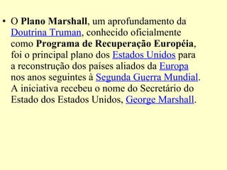 O  Plano Marshall , um aprofundamento da  Doutrina Truman , conhecido oficialmente como  Programa de Recuperação Européia , foi o principal plano dos  Estados Unidos  para a reconstrução dos países aliados da  Europa  nos anos seguintes à  Segunda Guerra Mundial . A iniciativa recebeu o nome do Secretário do Estado dos Estados Unidos,  George Marshall . 