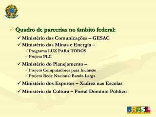 Quadro de parcerias no âmbito federal: Ministério das Comunicações – GESAC Ministério das Minas e Energia – Programa LUZ PARA TODOS Projeto PLC Ministério do Planejamento – Projeto Computadores para Inclusão Projeto Rede Nacional Banda Larga  Ministério dos Esportes – Xadrez nas Escolas Ministério da Cultura – Portal Domínio Público 