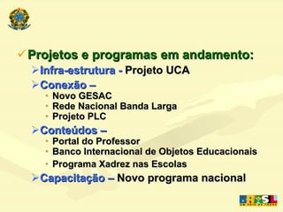 Projetos e programas em andamento: Infra-estrutura   -  Projeto UCA Conexão –  Novo GESAC Rede Nacional Banda Larga Projeto PLC Conteúdos – Portal do Professor Banco Internacional de Objetos Educacionais Programa Xadrez nas Escolas Capacitação –  Novo programa nacional 