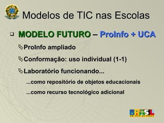 Modelos de TIC nas Escolas MODELO FUTURO  –  ProInfo + UCA ProInfo ampliado Conformação: uso individual (1-1)  Laboratório funcionando... ...como repositório de objetos educacionais ...como recurso tecnológico adicional 