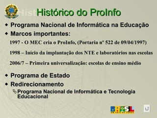 Histórico do ProInfo Programa Nacional de Informática na Educação Marcos importantes: Programa de Estado Redirecionamento Programa Nacional de Informática e Tecnologia Educacional 1997 - O MEC cria o ProInfo, (Portaria nº 522 de 09/04/1997) ‏ 1998 – Início da implantação dos NTE e laboratórios nas escolas 2006/7 – Primeira universalização: escolas de ensino médio  Histórico 