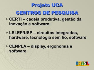 Projeto UCA CENTROS DE PESQUISA CERTI – cadeia produtiva, gestão da inovação e software LSI-EP/USP – circuitos integrados, hardware, tecnologia sem fio, software CENPLA – display, ergonomia e software 