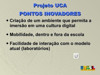 Projeto UCA PONTOS INOVADORES Criação de um ambiente que permita a imersão em uma cultura digital Mobilidade, dentro e fora da escola Facilidade de interação com o modelo atual (laboratórios) ‏ 