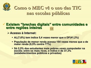 Como o MEC vê o uso das TIC  nas escolas públicas Existem “brechas digitais” entre comunidades e entre regiões inteiras Acesso à Internet: AL(7,6%) tem índice 5,4 vezes menor que o DF(41,2%) ‏ População de menor renda acessa 154 vezes menos que a de maior renda (0,5% contra 77%) ‏ Só 2,5% dos estudantes mais pobres usam computador na escola; entre os mais ricos, o índice é de 37,3% (estabelecimentos públicos e privados)  