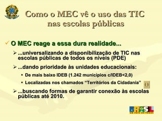 Como o MEC vê o uso das TIC  nas escolas públicas O MEC reage a essa dura realidade... ...universalizando a disponibilização de TIC nas escolas públicas de todos os níveis (PDE) ‏ ...dando prioridade às unidades educacionais: De mais baixo IDEB (1.242 municípios c/IDEB<2,0) ‏ Localizadas nos chamados “Territórios da Cidadania” ...buscando formas de garantir conexão às escolas públicas até 2010. 