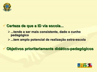Certeza de que a ID via escola... ...tende a ser mais consistente, dado o cunho pedagógico ...tem amplo potencial de realização extra-escola Objetivos prioritariamente didático-pedagógicos 