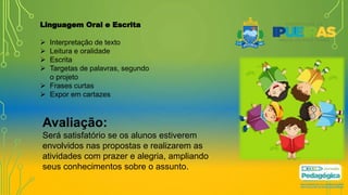 Linguagem Oral e Escrita
 Interpretação de texto
 Leitura e oralidade
 Escrita
 Targetas de palavras, segundo
o projeto
 Frases curtas
 Expor em cartazes
Avaliação:
Será satisfatório se os alunos estiverem
envolvidos nas propostas e realizarem as
atividades com prazer e alegria, ampliando
seus conhecimentos sobre o assunto.
 