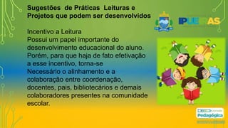 Sugestões de Práticas Leituras e
Projetos que podem ser desenvolvidos
Incentivo a Leitura
Possui um papel importante do
desenvolvimento educacional do aluno.
Porém, para que haja de fato efetivação
a esse incentivo, torna-se
Necessário o alinhamento e a
colaboração entre coordenação,
docentes, pais, bibliotecários e demais
colaboradores presentes na comunidade
escolar.
 