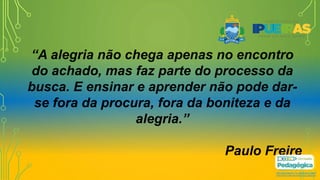 “A alegria não chega apenas no encontro
do achado, mas faz parte do processo da
busca. E ensinar e aprender não pode dar-
se fora da procura, fora da boniteza e da
alegria.”
Paulo Freire
 
