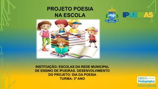 PROJETO POESIA
NA ESCOLA
INSTITUIÇÃO: ESCOLAS DA REDE MUNICIPAL
DE ENSINO DE IPUEIRAS. DESENVOLVIMENTO
DO PROJETO: DIA DA POESIA
TURMA: 3º ANO
 