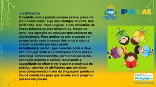 JUSTIFICATIVA
O contato com a poesia sempre esteve presente
em nossas vidas, seja nas cantigas de roda, nas
parlendas, nos trava-línguas e nas adivinhas da
nossa infância ou nos bilhetinhos, frases de
amor nas agendas ou músicas que ouvimos na
adolescência. Para muitos de nós a poesia vai-
se perdendo com o passar dos anos e alguns
culpam a escola por essa perda.
Acreditamos, porém, que a escola pode e deve
ser um lugar onde a aproximação com a poesia
aconteça concretamente, permitindo ao aluno,
conhecer autores e estilos, reavivando a
capacidade de olhar e ver o que é a essência do
poético, através de atividades que permitam
uma compreensão maior da linguagem poética e
lhe dê condições para que ensaie seus próprios
passos em poesia.
 