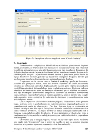 II Simpósio de Excelência em Gestão e Tecnologia – SEGeT’2005 827
Figura 7 – Exemplo de tela com a opção de menu “Calcula Produção”
8. Conclusão
Tendo em vista a complexidade identificada na atividade de gerenciamento do plano
mestre, assim como, as diversas restrições indicadas nos enfoques disponíveis para solucionar
o problema, consideramos que uma abordagem promissora para modelagem do processo de
definição do plano mestre é a geração de soluções iniciais baseadas no conceito da equação de
conservação de estoques. A partir desses valores iniciais, o gestor seria guiado através do
espaço de soluções possíveis, por meio de mecanismos inteligentes de apoio a decisão, que
auxiliariam na formulação de estratégias para a adequada geração do plano.
O aspecto de interfaceamento entre as funções de marketing e produção, tipicamente
exercido pelo planejador mestre, além dos diversos elementos de cunho notadamente
subjetivo que influenciam a atividade de planejamento, sugerem que o emprego do paradigma
possibilístico, através da lógica nebulosa, traria resultados proveitosos. Conforme pudemos
identificar no levantamento sobre as abordagens disponíveis para a atividade em questão,
esse tipo de enfoque é especialmente adequado ao tratamento de problemas inerentemente
vagos, ambíguos ou com observações de natureza qualitativa, além de permitir uma solução
mais compatível com a estratégia de raciocínio do planejador e conseqüentemente mais
aceitável para o mesmo.
Com o objetivo de desenvolver o trabalho proposto, focalizaremos, numa próxima
etapa, a atenção sobre o aprofundamento do raciocínio empírico empregado pelo gestor no
procedimento de gestão do plano mestre. Para isso devemos levar em consideração as
diversas estratégias para lidar com as flutuações da demanda, e as influências decorrentes dos
vários contextos produtivos. É preciso modelar as demais estratégias identificadas sob a
forma de regras nebulosas, além de definir os diversos parâmetros envolvidos, tais como a
escolha das funções de pertinência, definição dos termos e variáveis lingüísticas e operadores
mais adequados.
Observamos que o enfoque proposto, baseado no raciocínio aproximado, possibilita
uma opção mais “transparente” para o gestor, na medida em que sua estrutura emprega
justamente as regras que suportam o processo decisório do seu dia-a-dia.
 