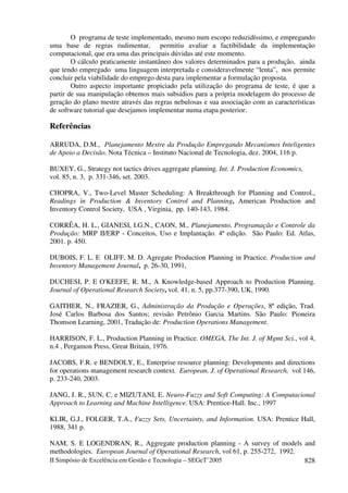 II Simpósio de Excelência em Gestão e Tecnologia – SEGeT’2005 828
O programa de teste implementado, mesmo num escopo reduzidíssimo, e empregando
uma base de regras rudimentar, permitiu avaliar a factibilidade da implementação
computacional, que era uma das principais dúvidas até este momento.
O cálculo praticamente instantâneo dos valores determinados para a produção, ainda
que tendo empregado uma linguagem interpretada e consideravelmente “lenta”, nos permite
concluir pela viabilidade do emprego desta para implementar a formulação proposta.
Outro aspecto importante propiciado pela utilização do programa de teste, é que a
partir de sua manipulação obtemos mais subsídios para a própria modelagem do processo de
geração do plano mestre através das regras nebulosas e sua associação com as características
de software tutorial que desejamos implementar numa etapa posterior.
Referências
ARRUDA, D.M., Planejamento Mestre da Produção Empregando Mecanismos Inteligentes
de Apoio a Decisão. Nota Técnica – Instituto Nacional de Tecnologia, dez. 2004, 116 p.
BUXEY, G., Strategy not tactics drives aggregate planning. Int. J. Production Economics,
vol. 85, n. 3, p. 331-346, set. 2003.
CHOPRA, V., Two-Level Master Scheduling: A Breakthrough for Planning and Control.,
Readings in Production & Inventory Control and Planning, American Production and
Inventory Control Society, USA , Virginia, pp. 140-143, 1984.
CORRÊA, H. L., GIANESI, I.G.N., CAON, M., Planejamento, Programação e Controle da
Produção: MRP II/ERP - Conceitos, Uso e Implantação. 4ª edição. São Paulo: Ed. Atlas,
2001. p. 450.
DUBOIS, F. L. E OLIFF, M. D. Agregate Production Planning in Practice. Production and
Inventory Management Journal, p. 26-30, 1991,
DUCHESI, P. E O'KEEFE, R. M., A Knowledge-based Approach to Production Planning.
Journal of Operational Research Society, vol. 41, n. 5, pp.377-390, UK, 1990.
GAITHER, N., FRAZIER, G., Administração da Produção e Operações, 8ª edição, Trad.
José Carlos Barbosa dos Santos; revisão Petrônio Garcia Martins. São Paulo: Pioneira
Thomson Learning, 2001, Tradução de: Production Operations Management.
HARRISON, F. L., Production Planning in Practice. OMEGA, The Int. J. of Mgmt Sci., vol 4,
n.4 , Pergamon Press, Great Britain, 1976.
JACOBS, F.R. e BENDOLY, E., Enterprise resource planning: Developments and directions
for operations management research context. European. J. of Operational Research, vol 146,
p. 233-240, 2003.
JANG, J. R., SUN, C. e MIZUTANI, E. Neuro-Fuzzy and Soft Computing: A Computacional
Approach to Learning and Machine Intelligence. USA: Prentice-Hall. Inc., 1997
KLIR, G.J., FOLGER, T.A., Fuzzy Sets, Uncertainty, and Information. USA: Prentice Hall,
1988, 341 p.
NAM, S. E LOGENDRAN, R., Aggregate production planning - A survey of models and
methodologies. European Journal of Operational Research, vol 61, p. 255-272, 1992.
 