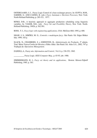 II Simpósio de Excelência em Gestão e Tecnologia – SEGeT’2005 829
OSTERGAARD, J..J. , Fuzzy Logic Control of a heat exchanger process, In: GUPTA, M.M.,
SARIDIS, G. AND CAINES, B. (eds.) Fuzzy Automata e Decision Processes, New York:
North-Holland Publishing, p. 285-321, 1977.
RINKS, D.B., A heuristic approach to aggregate production scheduling using linguistic
variables, In: YAGER, R.R., (ed), Fuzzy Set and Possibility Theory, New York: North-
Holland Publishing, 1982b, p. 562-581.
ROSS, T. J., Fuzzy logic with engineering applications, USA: McGraw-Hill, 1995, p. 600.
SHAW, I. S., SIMÕES, M. G., Controle e modelagem fuzzy. São Paulo: Ed. Edgar Blüker
ltda. 1999, 165 p.
SLACK, N., CHAMBERS, S. e JOHNSTON, R., Administração da Produção, 2ª edição,
Trad. Maria Teresa Corrêa de Oliveira e Fábio Alher. São Paulo: Ed. Atlas S.A., 2002, 747 p.
Tradução de: Operations Management.
ZADEH,L.A., Fuzzy sets. Information and Control , Vol. 8, p. 338-353, 1965.
__________, Fuzzy Logic. IEEE Computer Mag., p. 83-93, abr. 1988.
ZIMMERMANN, H. J., Fuzzy set theory and its applications, Boston: Kluwer-Nijhoff
Publishing, 1985, p. 363.
 